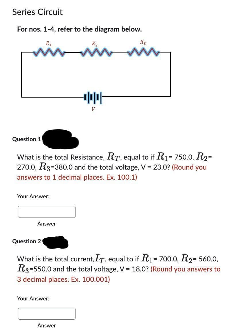 Series Circuit
For nos. 1-4, refer to the diagram below.
R₁
Question 1
Your Answer:
Answer
What is the total Resistance, RT, equal to if R1 = 750.0, R₂=
270.0, R3=3
-380.0 and the total voltage, V = 23.0? (Round you
answers to 1 decimal places. Ex. 100.1)
Question 2
R₂
ww
Your Answer:
V
Answer
R3
www
What is the total current, IT, equal to if R₁ = 700.0, R2= 560.0,
R3-550.0 and the total voltage, V = 18.0? (Round you answers to
3 decimal places. Ex. 100.001)