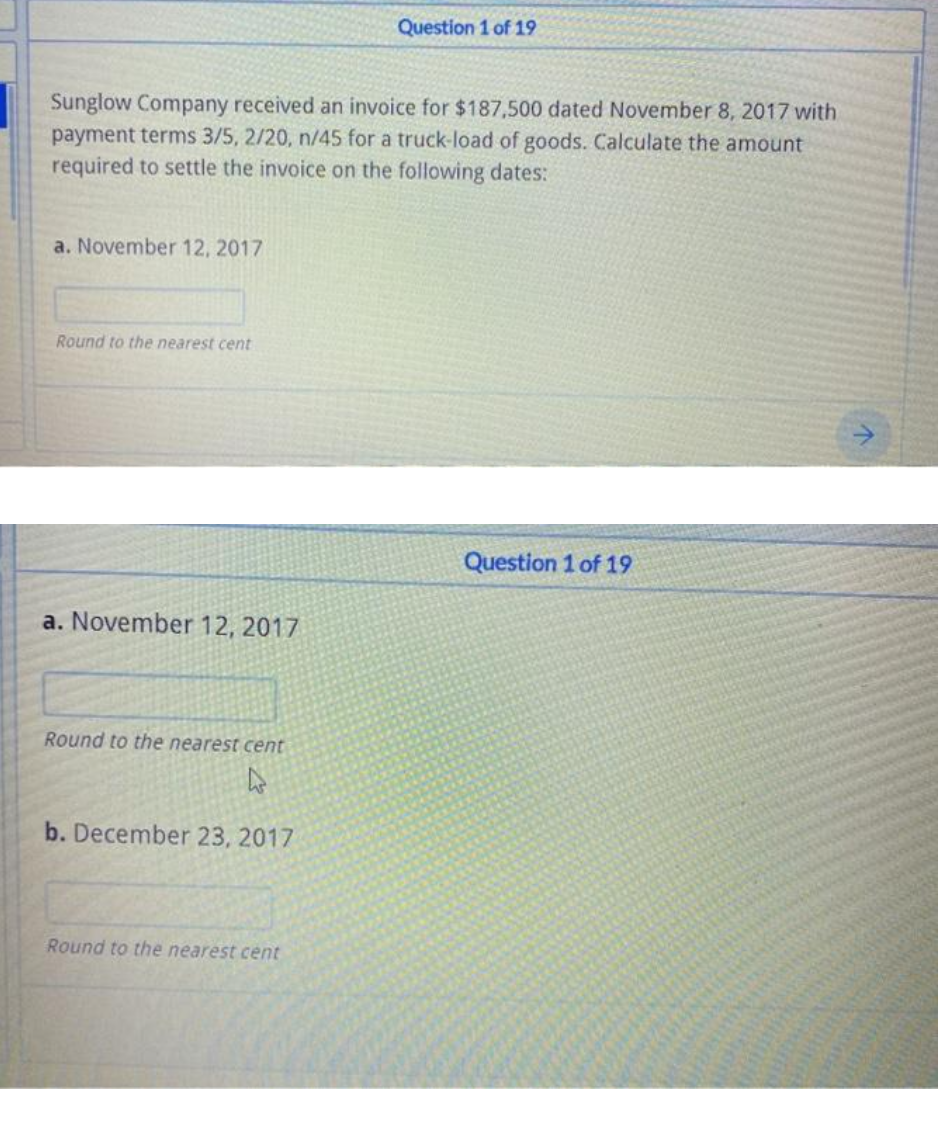 Question 1 of 19
Sunglow Company received an invoice for $187,500 dated November 8, 2017 with
payment terms 3/5, 2/20, n/45 for a truck-load of goods. Calculate the amount
required to settle the invoice on the following dates:
a. November 12, 2017
Round to the nearest cent
Question 1 of 19
a. November 12, 2017
Round to the nearest cent
b. December 23, 2017
Round to the nearest cent
