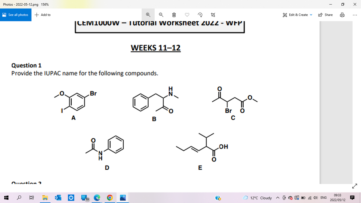 Photos - 2022-05-12.png 156%
A See all photos
+ Add to
* Edit & Create v
IA Share
|CEM1000 W – Tutoriai worksneet 2022 - WFP|
WEEKS 11–12
Question 1
Provide the IUPAC name for the following compounds.
.Br
Br
A
B
HO
E
Ouestion 2
09:33
12°C Cloudy
A O G E O G 4) ENG
2022/05/12
