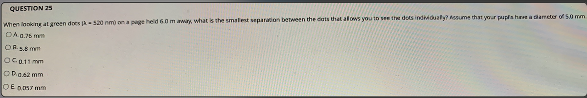 QUESTION 25
When looking at green dots (A = 520 nm) on a page held 6.0 m away, what is the smallest separation between the dots that allows you to see the dots individually? Assume that your pupils have a diameter of 5.0 mm.
O A. 0.76 mm
O B. 5.8 mm
OC. 0.11 mm
O D. 0.62 mm
O E. 0.057 mm
