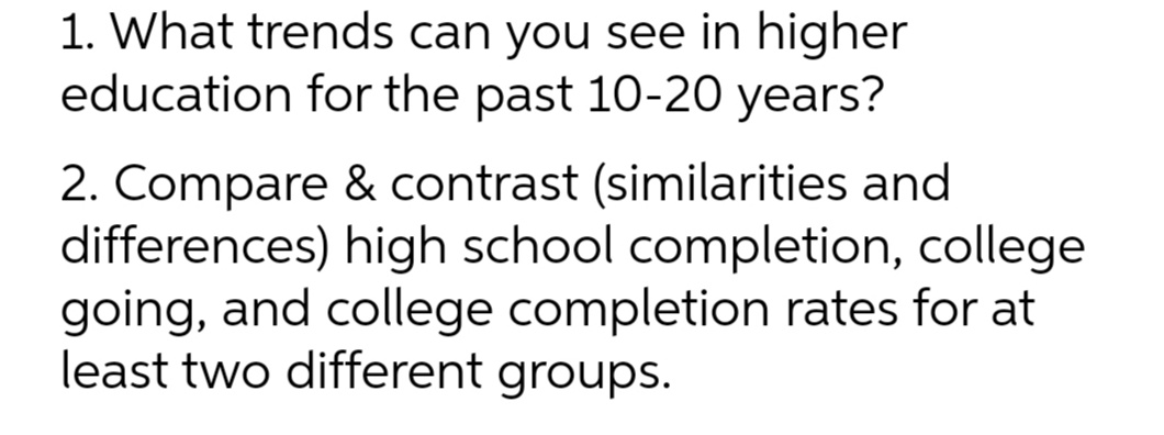1. What trends can you see in higher
education for the past 10-20 years?
2. Compare & contrast (similarities and
differences) high school completion, college
going, and college completion rates for at
least two different groups.

