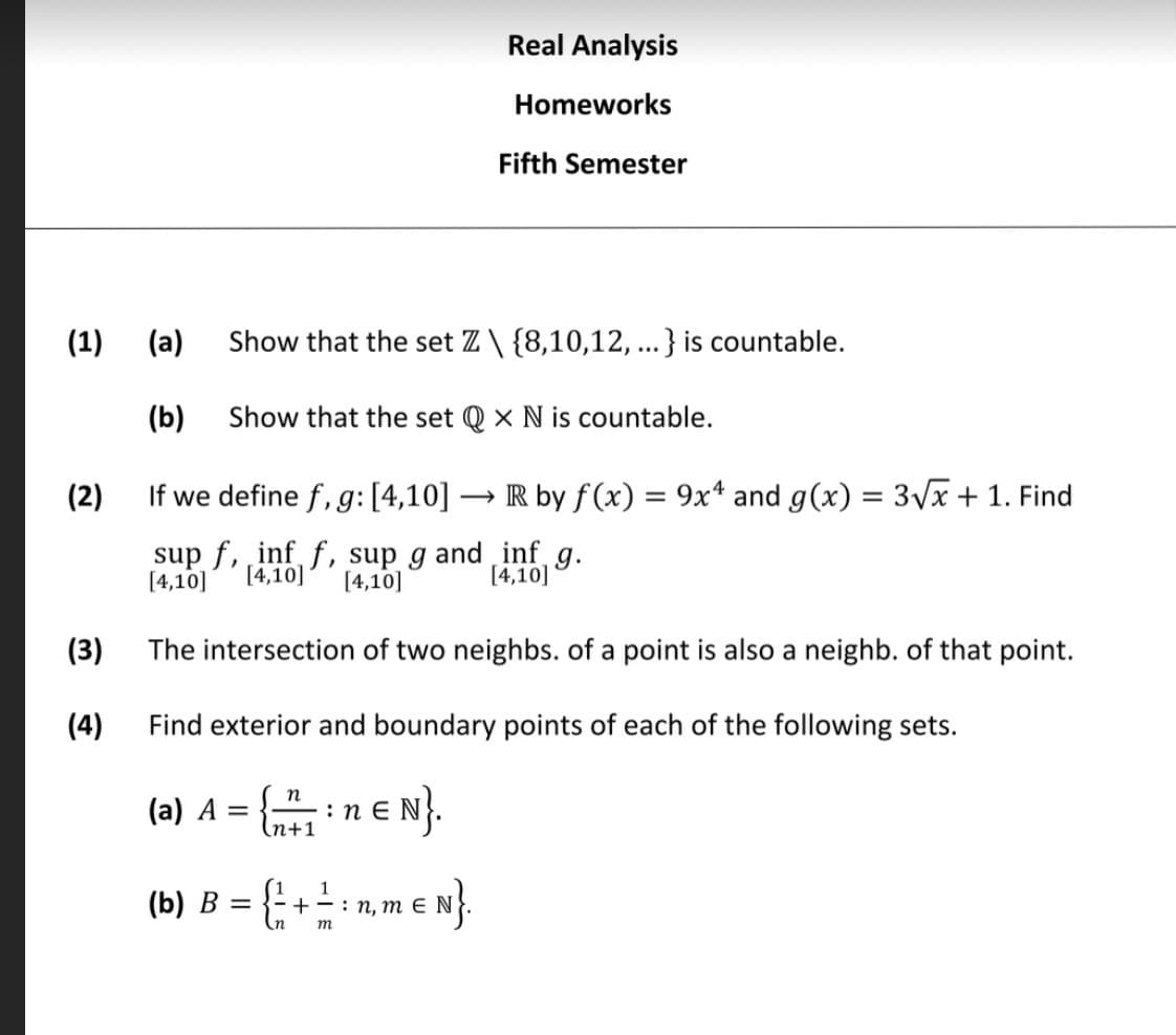 Real Analysis
Homeworks
Fifth Semester
(1) (a)
Show that the set Z \ {8,10,12, ...} is countable.
(b)
Show that the set Q × N is countable.
(2)
If we define f, g: [4,10] → IR by f(x) = 9x* and g(x) = 3Vx + 1. Find
sup f, inf f, sup g and inf g.
[4,10]
[4,10]
[4,10] (4,10]
(3)
The intersection of two neighbs. of a point is also a neighb. of that point.
(4)
Find exterior and boundary points of each of the following sets.
(a) A =
п
:n E
(n+1
(b) B = {; + ± - n, m e N}.
1

