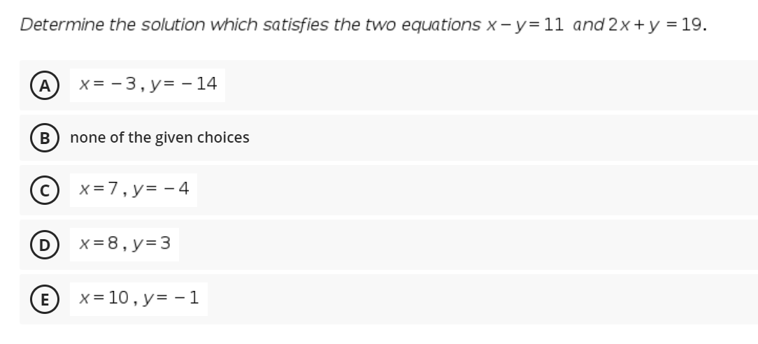 Determine the solution which satisfies the two equations x -y=11 and 2x+y = 19.
A
x = - 3, y= - 14
none of the given choices
x =7, y= - 4
x = 8, y=3
E
x = 10, y= - 1

