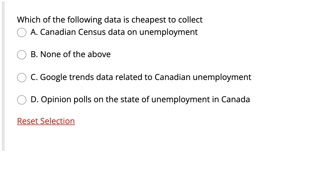 Which of the following data is cheapest to collect
A. Canadian Census data on unemployment
B. None of the above
C. Google trends data related to Canadian unemployment
D. Opinion polls on the state of unemployment in Canada
Reset Selection
