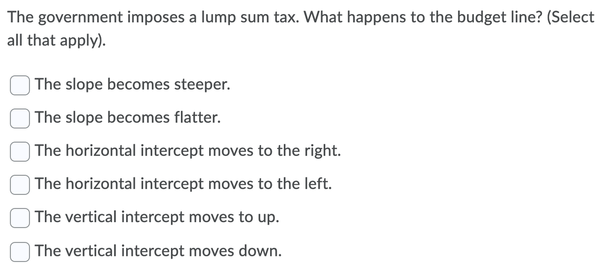The government imposes a lump sum tax. What happens to the budget line? (Select
all that apply).
The slope becomes steeper.
The slope becomes flatter.
The horizontal intercept moves to the right.
The horizontal intercept moves to the left.
The vertical intercept moves to up.
The vertical intercept moves down.
