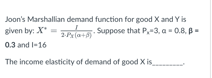 Joon's Marshallian demand function for good X and Y is
I
given by: X*
Suppose that Px=3, a = 0.8, ß =
%3D
2.Px (a+B)
0.3 and l=16
The income elasticity of demand of good X is
