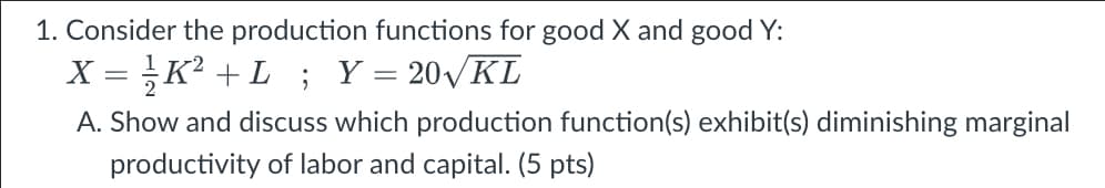 1. Consider the production functions for good X and good Y:
X = K? +L; Y= 20VKL
A. Show and discuss which production function(s) exhibit(s) diminishing marginal
productivity of labor and capital. (5 pts)
