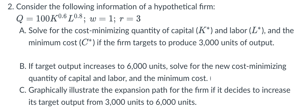 2. Consider the following information of a hypothetical firm:
Q = 100K0.6 L0.8; w =
= 1; r = 3
A. Solve for the cost-minimizing quantity of capital (K*) and labor (L*), and the
minimum cost (C*) if the firm targets to produce 3,000 units of output.
B. If target output increases to 6,000 units, solve for the new cost-minimizing
quantity of capital and labor, and the minimum cost. I
C. Graphically illustrate the expansion path for the firm if it decides to increase
its target output from 3,000 units to 6,000 units.
