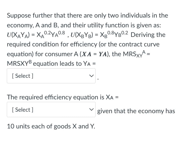 Suppose further that there are only two individuals in the
economy, A and B, and their utility function is given as:
U(XAYA) = XA0.2YA°0.8 , U(XBYB) = Xg0.8YBO.2 Deriving the
required condition for efficiency (or the contract curve
equation) for consumer A (XA = YA), the MRSXA =
MRSXYB equation leads to YA =
%3D
[ Select ]
The required efficiency equation is XA
[ Select ]
given that the economy has
10 units each of goods X and Y.
