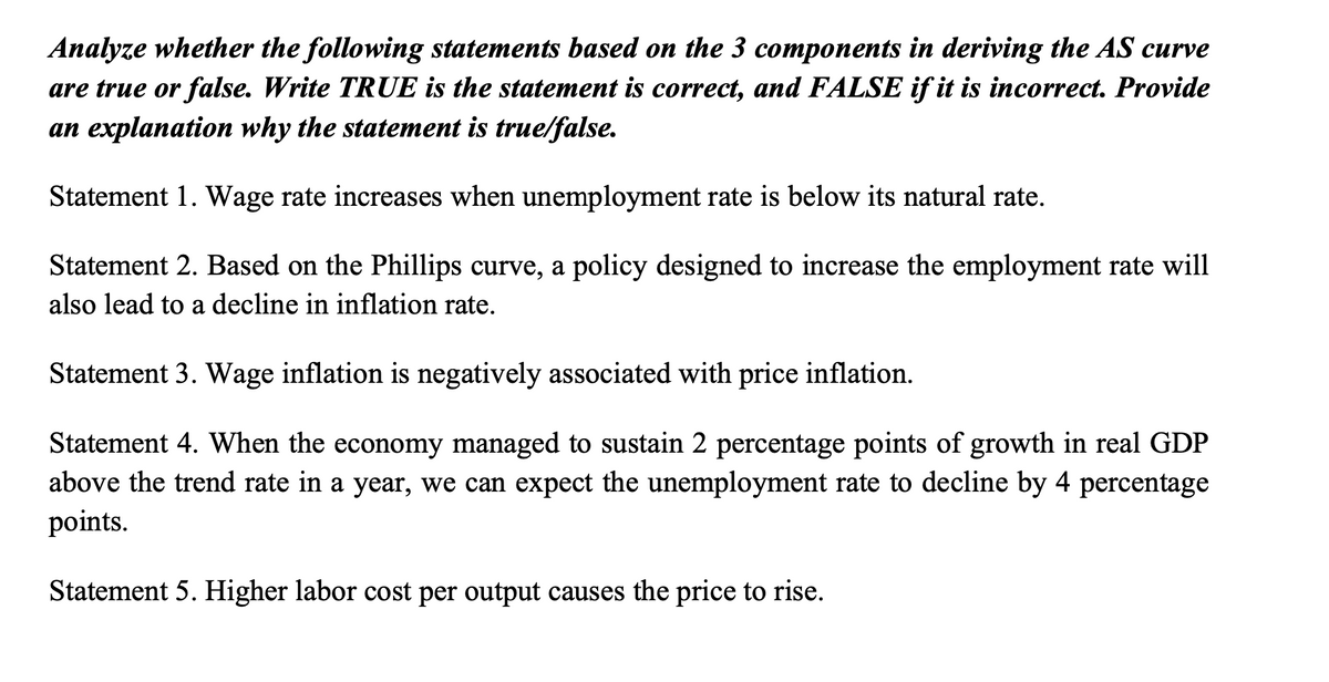 Analyze whether the following statements based on the 3 components in deriving the AS curve
are true or false. Write TRUE is the statement is correct, and FALSE if it is incorrect. Provide
an explanation why the statement is true/false.
Statement 1. Wage rate increases when unemployment rate is below its natural rate.
Statement 2. Based on the Phillips curve, a policy designed to increase the employment rate will
also lead to a decline in inflation rate.
Statement 3. Wage inflation is negatively associated with price inflation.
Statement 4. When the economy managed to sustain 2 percentage points of growth in real GDP
above the trend rate in a year, we can expect the unemployment rate to decline by 4 percentage
points.
Statement 5. Higher labor cost per output causes the price to rise.
