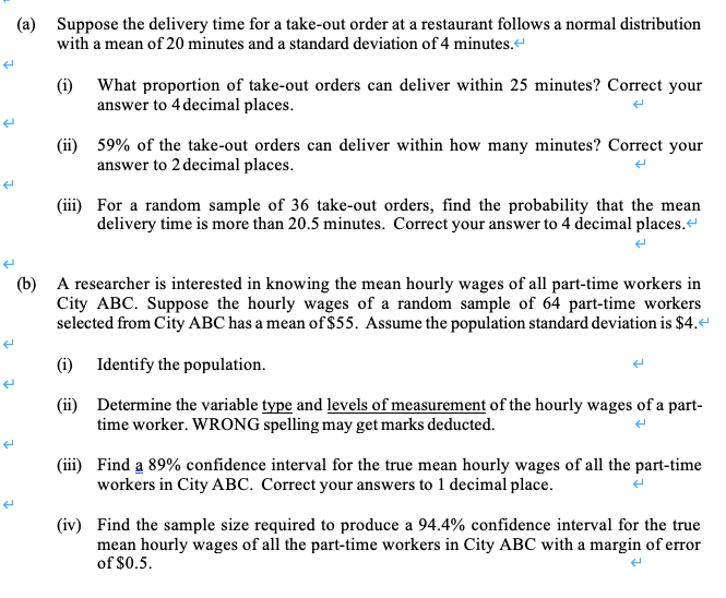 (a) Suppose the delivery time for a take-out order at a restaurant follows a normal distribution
with a mean of 20 minutes and a standard deviation of 4 minutes.“
What proportion of take-out orders can deliver within 25 minutes? Correct your
(i)
answer to 4 decimal places.
(ii) 59% of the take-out orders can deliver within how many minutes? Correct your
answer to 2 decimal places.
(iii) For a random sample of 36 take-out orders, find the probability that the mean
delivery time is more than 20.5 minutes. Correct your answer to 4 decimal places.“
