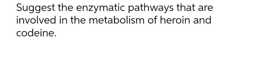 Suggest the enzymatic pathways that are
involved in the metabolism of heroin and
codeine.
