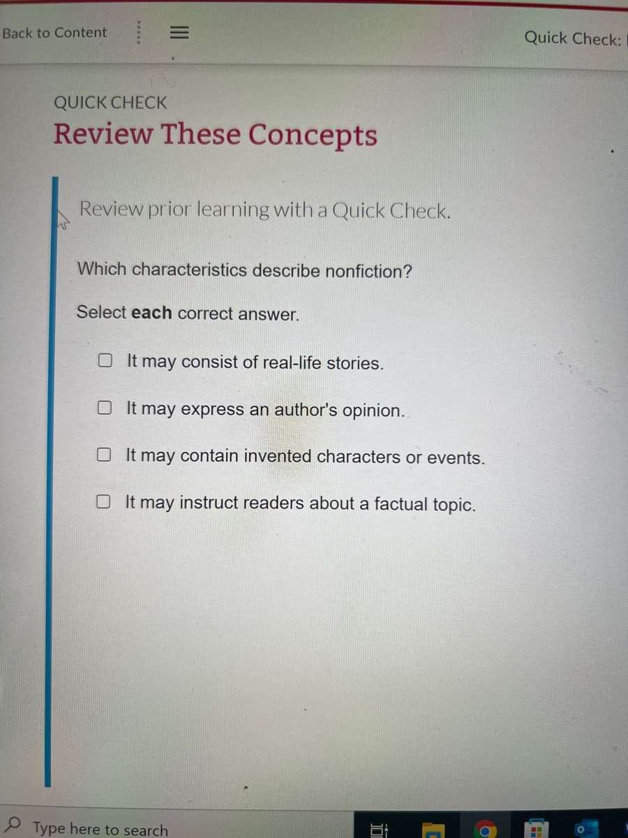 Back to Content
Quick Check:
QUICK CHECK
Review These Concepts
Review prior learning with a Quick Check.
Which characteristics describe nonfiction?
Select each correct answer.
O It may consist of real-life stories.
O It may express an author's opinion.
O It may contain invented characters or events.
O It may instruct readers about a factual topic.
Type here to search
