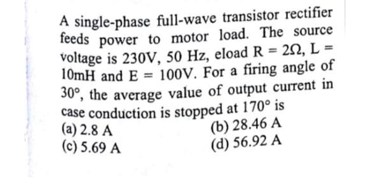 A single-phase full-wave transistor rectifier
feeds power to motor load. The source
voltage is 230V, 50 Hz, eload R = 22, L =
10mH and E = 100V. For a firing angle of
%3D
%3D
30, the average value of output current in
case conduction is stopped at 170° is
(a) 2.8 A
(c) 5.69 A
(b) 28.46 A
(d) 56.92 A
