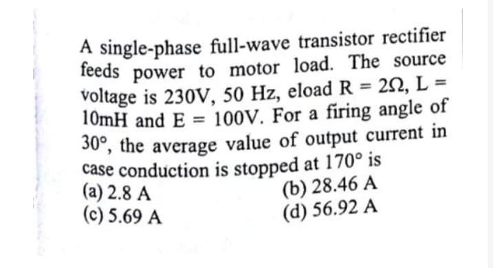 A single-phase full-wave transistor rectifier
feeds power to motor load. The source
voltage is 230V, 50 Hz, eload R = 20, L =
10mH and E = 100V. For a firing angle of
%3D
%3D
30, the average value of output current in
case conduction is stopped at 170° is
(a) 2.8 A
(c) 5.69 A
(b) 28.46 A
(d) 56.92 A
