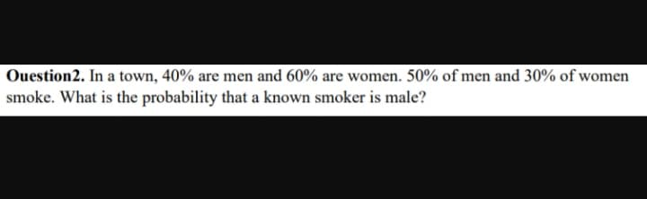 Ouestion2. In a town, 40% are men and 60% are women. 50% of men and 30% of women
smoke. What is the probability that a known smoker is male?
