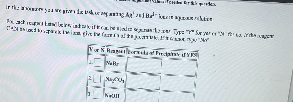 values if needed for this question.
In the laboratory you are given the task of separating Ag* and Ba* ions in aqueous solution.
2+.
For each reagent listed below indicate if it can be used to separate the ions. Type "Y" for yes or "N" for no. If the reagent
CAN be used to separate the ions, give the formula of the precipitate. If it cannot, type "No"
Y or N Reagent Formula of Precipitate if YES
1. NaBr
2. Na,CO3
3. NaOH
