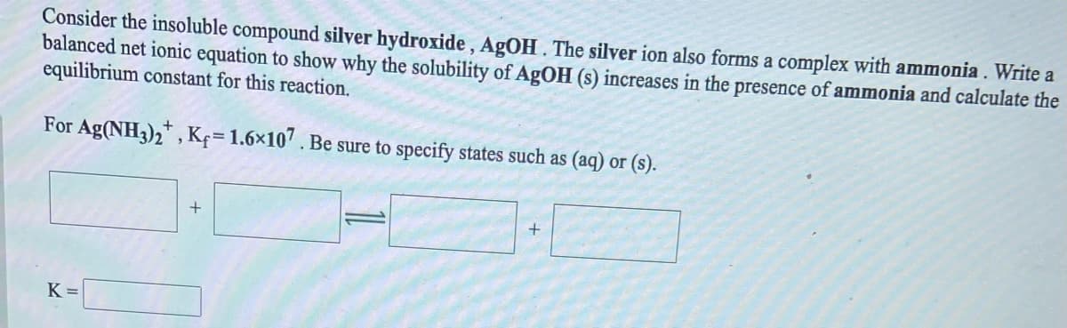 Consider the insoluble compound silver hydroxide , AgOH. The silver ion also forms a complex with ammonia. Write a
balanced net ionic equation to show why the solubility of AgOH (s) increases in the presence of ammonia and calculate the
equilibrium constant for this reaction.
For Ag(NH3),*, Kç= 1.6×107 . Be sure to specify states such as (aq) or (s).
+
K =
