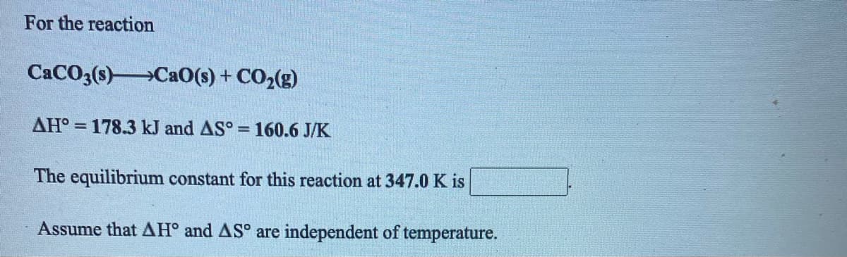 For the reaction
CACO3(s)Ca0(s) + CO2(g)
AH° = 178.3 kJ and AS° = 160.6 J/K
%3D
The equilibrium constant for this reaction at 347.0 K is
Assume that AH° and AS° are independent of temperature.
