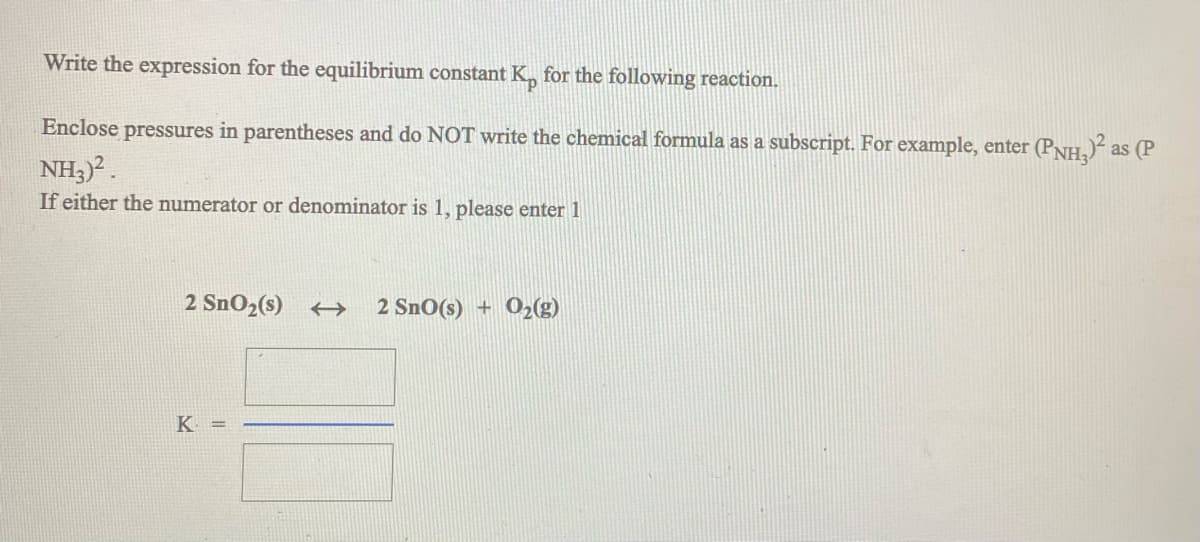 Write the expression for the equilibrium constant K, for the following reaction.
Enclose pressures in parentheses and do NOT write the chemical formula as a subscript. For example, enter (PNH,)“ as (P
NH3).
If either the numerator or denominator is 1, please enter 1
2 SnO2(s) →
2 SnO(s) + 02(g)
K =
