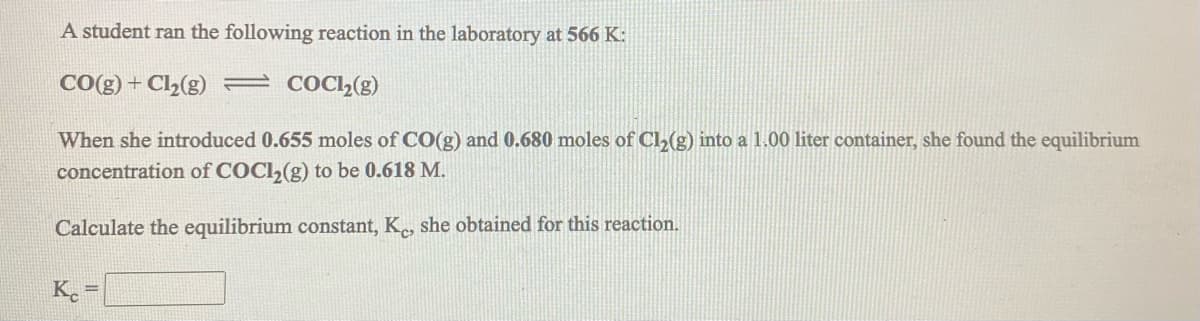 A student ran the following reaction in the laboratory at 566 K:
CO(g) + Cl2(g) = COC2(g)
When she introduced 0.655 moles of CO(g) and 0.680 moles of Cl,(g) into a 1.00 liter container, she found the equilibrium
concentration of COCI,(g) to be 0.618 M.
Calculate the equilibrium constant, K, she obtained for this reaction.
Ke
