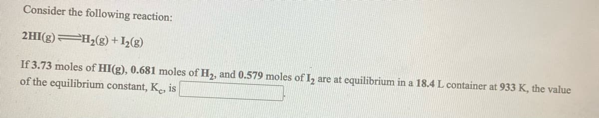 Consider the following reaction:
2HI(g) H2(g) +I2(g)
If 3.73 moles of HI(g), 0.681 moles of H,, and 0.579 moles of I, are at equilibrium in a 18.4 L container at 933 K, the value
of the equilibrium constant, K., is
