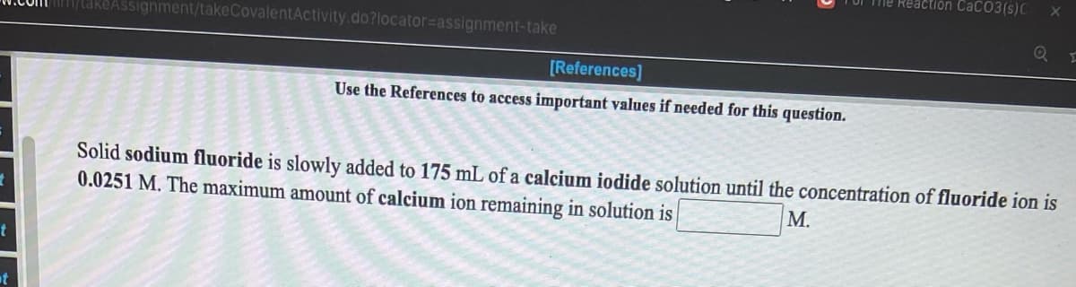 The Reaction CaCO3(s)C
/takeAssignment/takeCovalentActivity.do?locator=Dassignment-take
[References]
Use the References to access important values if needed for this question.
Solid sodium fluoride is slowly added to 175 mL of a calcium iodide solution until the concentration of fluoride ion is
0.0251 M. The maximum amount of calcium ion remaining in solution is
М.
at

