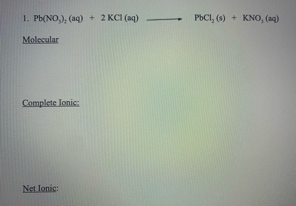 1. Pb(NO,), (aq)
+ 2 KCl (aq)
PbCl, (s) + KNO, (aq)
Molecular
Complete Ionic:
Net Ionic:
