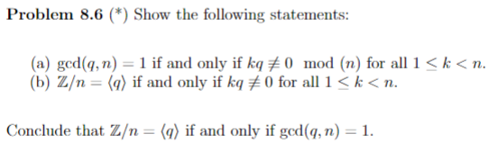 Problem 8.6 (*) Show the following statements:
(a) gcd(q, n) = 1 if and only if kq # 0 mod (n) for all 1 < k < n.
(b) Z/n = (q) if and only if kq # 0 for all 1 < k < n.
Conclude that Z/n= (q) if and only if gcd(q, n) = 1.
