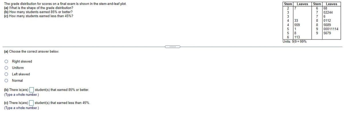 The grade distribution for scores on a final exam is shown in the stem-and-leaf plot.
(a) What is the shape of the grade distribution?
(b) How many students earned 85% or better?
(c) How many students earned less than 45%?
Stem
Leaves
68
02244
Stem
Leaves
2
3
7
6
33
559
1
8
113
Units: 9|9 = 99%
8.
0112
8
5689
00011114
5679
6
(a) Choose the correct answer below.
Right skewed
Uniform
Left skewed
Normal
(b) There is(are) student(s) that earned 85% or better.
(Type a whole number.)
(c) There is(are) student(s) that earned less than 45%.
(Type a whole number.)
