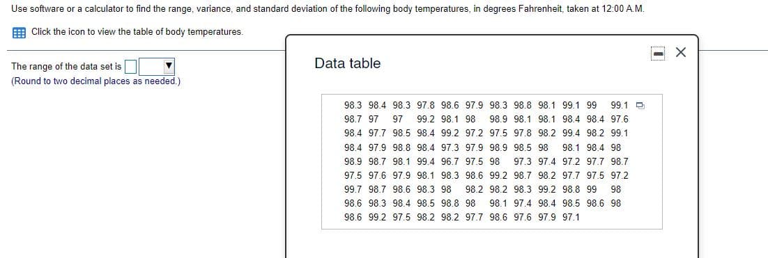 Use software or a calculator to find the range, variance, and standard deviation of the following body temperatures, in degrees Fahrenheit, taken at 12:00 A.M.
E Click the icon to view the table of body temperatures.
Data table
The range of the data set is
(Round to two decimal places as needed.)
98.3 98.4 98.3 97.8 98.6 97.9 98.3 98.8 98.1 99.1 99
99.1 D
98.7 97
97 99.2 98.1 98 98.9 98.1 98.1 98.4 98.4 97.6
98.4 97.7 98.5 98.4 99.2 97.2 97.5 97.8 98.2 99.4 98.2 99.1
98.4 97.9 98.8 98.4 97.3 97.9 98.9 98.5 98 98.1 98.4 98
98.9 98.7 98.1 99.4 96.7 97.5 98
97.3 97.4 97.2 97.7 98.7
97.5 97.6 97.9 98.1 98.3 98.6 99.2 98.7 98.2 97.7 97..5 97.2
99.7 98.7 98.6 98.3 98
98.2 98.2 98.3 99.2 98.8 99
98
98.6 98.3 98.4 98.5 98.8 98 98.1 97.4 98.4 98.5 98.6 98
98.6 99.2 97.5 98.2 98.2 97.7 98.6 97.6 97.9 97.1
