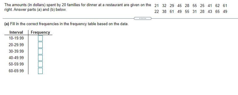 The amounts (in dollars) spent by 20 families for dinner at a restaurant are given on the 21 32 29 45 28 55 25 41 62 61
right. Answer parts (a) and (b) below.
22 38 61 49 55 31 28 43 65 49
.....
(a) Fill in the correct frequencies in the frequency table based on the data.
Interval
Frequency
10-19.99
20-29.99
30-39.99
40-49.99
50-59.99
60-69.99
