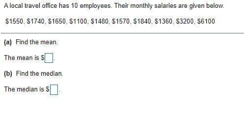 A local travel office has 10 employees. Their monthly salaries are given below.
$1550, S1740, $1650, S1100, $1480, $1570, $1840, $1360, S3200, $6100
(a) Find the mean.
The mean is
(b) Find the median.
The median is S
