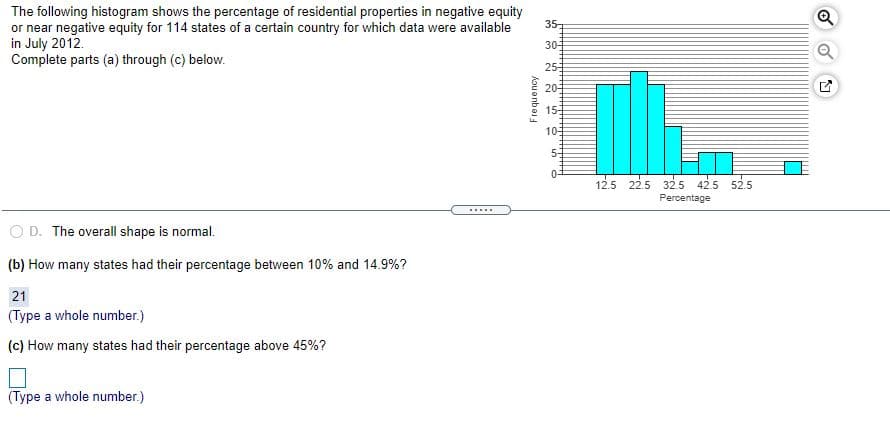 The following histogram shows the percentage of residential properties in negative equity
or near negative equity for 114 states of a certain country for which data were available
in July 2012.
Complete parts (a) through (c) below.
35
30-
25
20
15
10
5-
0-
12.5 22.5 32.5 42.5 52.5
Percentage
.....
O D. The overall shape is normal.
(b) How many states had their percentage between 10% and 14.9%?
21
(Type a whole number.)
(c) How many states had their percentage above 45%?
(Type a whole number.)
Kou anbas
