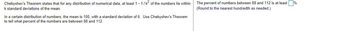 Chebyshev's Theorem states that for any distribution of numerical data, at least 1-1/k? of the numbers lie within
The percent of numbers between 88 and 112 is at least %.
k standard deviations of the mean.
(Round to the nearest hundredth as needed.)
In a certain distribution of numbers, the mean is 100, with a standard deviation of 6. Use Chebyshev's Theorem
to tell what percent of the numbers are between 88 and 112.
