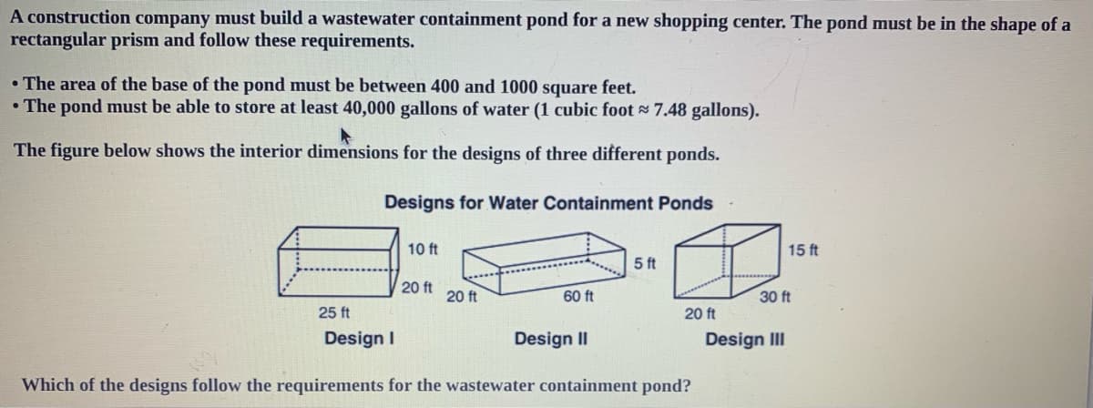 A construction company must build a wastewater containment pond for a new shopping center. The pond must be in the shape of a
rectangular prism and follow these requirements.
• The area of the base of the pond must be between 400 and 1000 square feet.
• The pond must be able to store at least 40,000 gallons of water (1 cubic foot 7.48 gallons).
The figure below shows the interior dimensions for the designs of three different ponds.
Designs for Water Containment Ponds
10 ft
15 ft
5 ft
20 ft
20 ft
60 ft
30 ft
25 ft
20 ft
Design I
Design II
Design III
Which of the designs follow the requirements for the wastewater containment pond?

