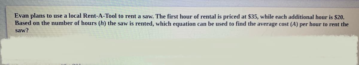 Evan plans to use a local Rent-A-Tool to rent a saw. The first hour of rental is priced at $35, while each additional hour is $20.
Based on the number of hours (h) the saw is rented, which equation can be used to find the average cost (A) per hour to rent the
saw?
