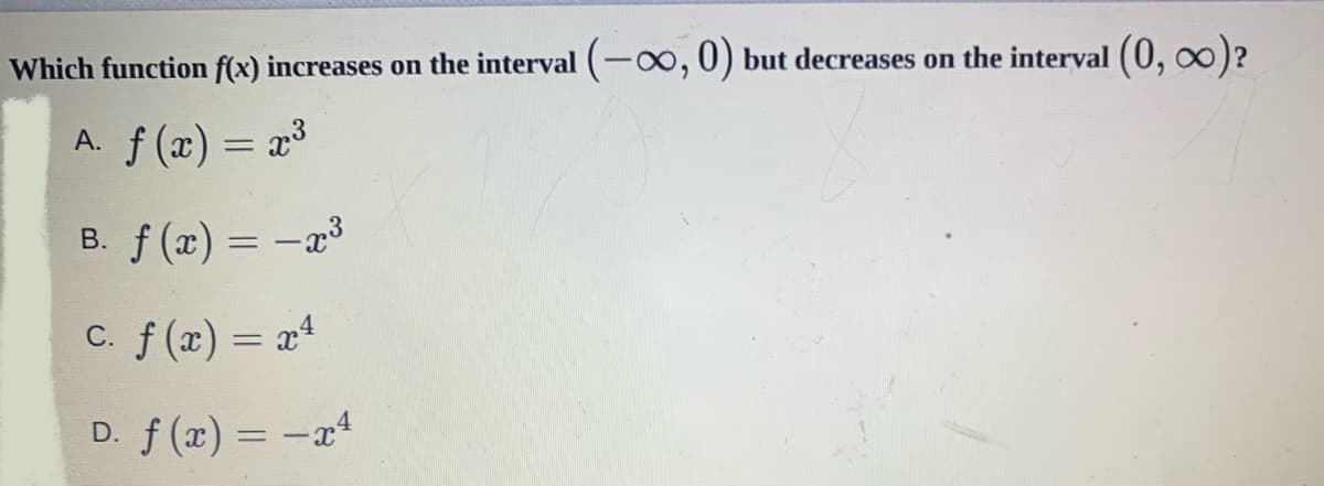 Which function f(x) increases on the interval (-o,0) but decreases on the interval (0, oo)?
A. f (x) = x³
B. f (x) = -
C. f(x) = x4
D. f (x) = -x4
