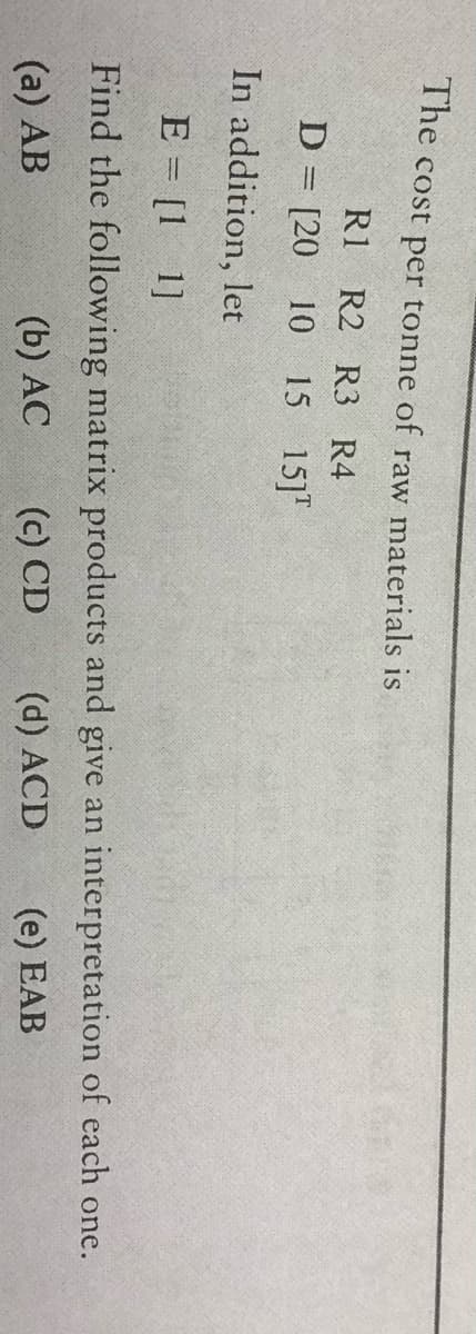 The cost per tonne of raw materials is
R1 R2 R3 R4
D = [20 10
15 15]"
In addition, let
E = [1 1]
Find the following matrix products and give an interpretation of each one.
(a) AB
(b) AC
(c) CD
(d) ACD
(e) EAB
