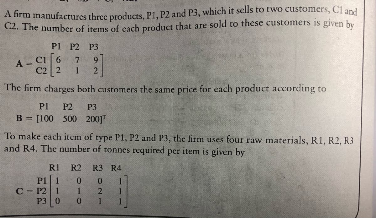 A firm manufactures three products. P1, P2 and P3, which it sells to two customers, C1 and
C2. The number of items of each product that are sold to these customers is given by
P1
P2
P3
ci 6
9
A =
C2 2
1
The firm charges both customers the same price for each product according to
P1
P2
P3
B = [100 500 200]"
To make each item of type P1, P2 and P3, the firm uses four raw materials, R1, R2, R3
and R4. The number of tonnes required per item is given by
R1
R2
R3 R4
P1
1
0.
0.
С 3 Р2
P3
1
2
1
0.
0.
1.
