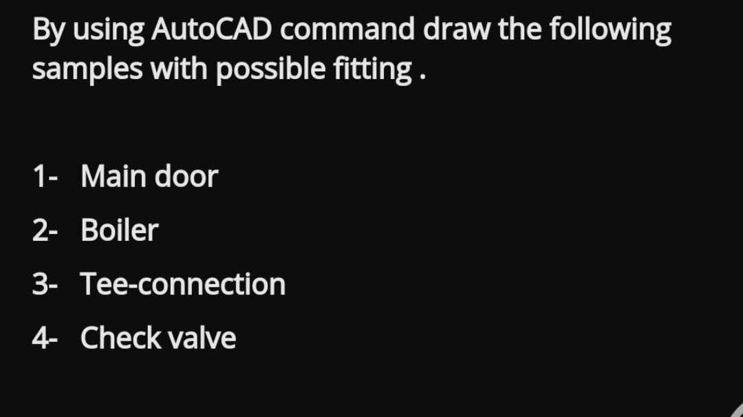 By using AutoCAD command draw the following
samples with possible fitting.
1- Main door
2- Boiler
3- Tee-connection
4- Check valve
