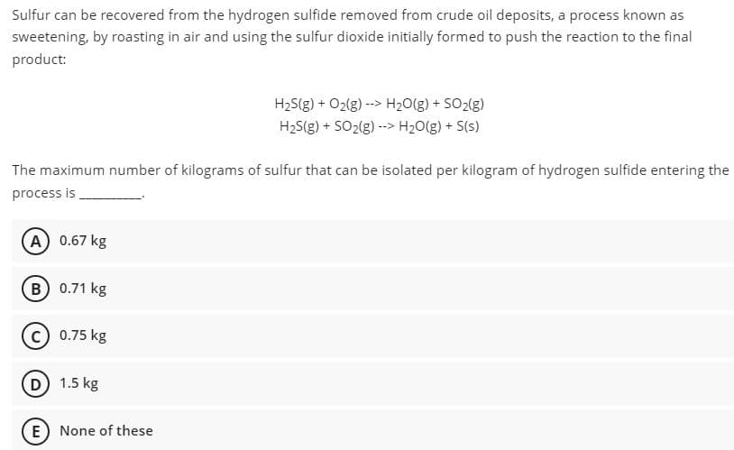 Sulfur can be recovered from the hydrogen sulfide removed from crude oil deposits, a process known as
sweetening, by roasting in air and using the sulfur dioxide initially formed to push the reaction to the final
product:
H2S(g) + O2(g) --> H20(g) + SO2(g)
H2S(g) + SO2(g) --> H20(g) + S(s)
The maximum number of kilograms of sulfur that can be isolated per kilogram of hydrogen sulfide entering the
process is
A 0.67 kg
B 0.71 kg
0.75 kg
D 1.5 kg
E) None of these
