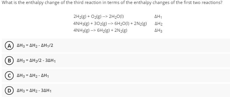 What is the enthalpy change of the third reaction in terms of the enthalpy changes of the first two reactions?
ΔΗ
2H2(g) + O2(g) --> 2H20(1)
4NH3(g) + 302(g) --> 6H20(1) + 2N2(g)
AH2
4NH3(g) --> 6H2(g) + 2N2(g)
AH3
Α) ΔΗ3-ΔΗ2 -ΔΗ/2
B AH3 = AH2/2 - 3AH1
AH3 = AH2 - AH1
(D) AH3 = AH2- 3AH1
