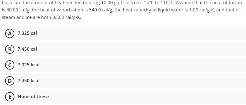 Calculate the amount of heat needed to bring 10.00 g of ice from -15°C to 110°C. Assume that the heat of fusion
is 80.00 cal/g, the heat of vaporization is 540.0 cal/g, the heat capacity of liquid water is 1.00 cal/g-K, and that of
steam and ice are both 0.500 cal/g-K.
A 7.325 cal
B 7.450 cal
c) 7.325 kcal
D 7.450 kcal
E None of these
