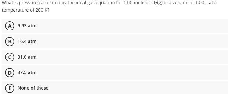 What is pressure calculated by the ideal gas equation for 1.00 mole of Cl2(g) in a volume of 1.00 L at a
temperature of 200 K?
A) 9.93 atm
B 16.4 atm
31.0 atm
D 37.5 atm
E None of these
