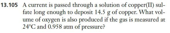 13.105 A current is passed through a solution of copper(II) sul-
fate long enough to deposit 14.5 g of copper. What vol-
ume of oxygen is also produced if the gas is measured at
24°C and 0.958 atm of pressure?
