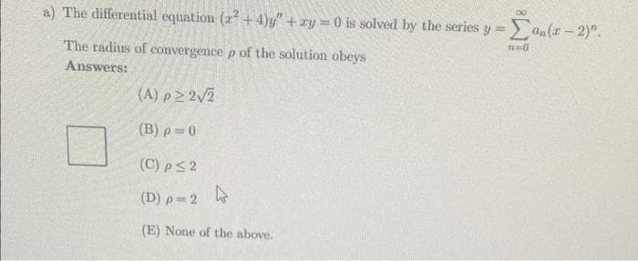 a) The differential equation (r²+4)y" + xy = 0 is solved by the series y
The radius of convergence p of the solution obeys
Answers:
(A) p≥ 2√2
(B) p=0
(C) p ≤ 2
(D) p=2
(E) None of the above.
-Can(x - 2)".
n=0