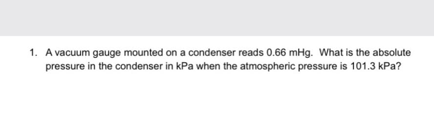 1. A vacuum gauge mounted on a condenser reads 0.66 mHg. What is the absolute
pressure in the condenser in kPa when the atmospheric pressure is 101.3 kPa?
