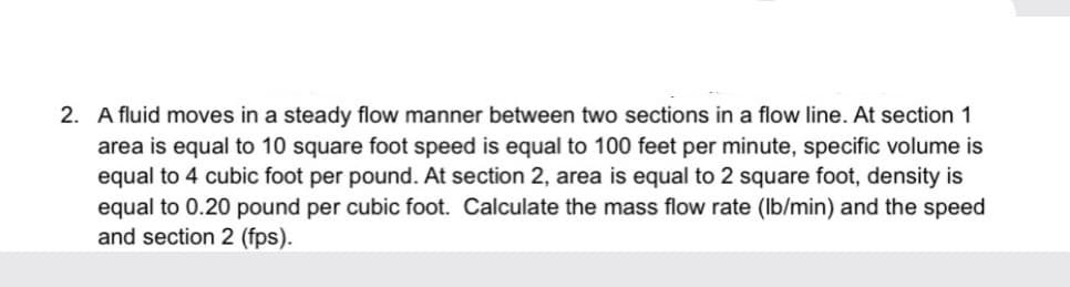 2. A fluid moves in a steady flow manner between two sections in a flow line. At section 1
area is equal to 10 square foot speed is equal to 100 feet per minute, specific volume is
equal to 4 cubic foot per pound. At section 2, area is equal to 2 square foot, density is
equal to 0.20 pound per cubic foot. Calculate the mass flow rate (Ib/min) and the speed
and section 2 (fps).
