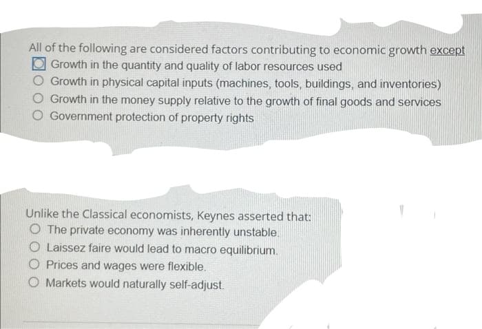All of the following are considered factors contributing to economic growth except
O Growth in the quantity and quality of labor resources used
Growth in physical capital inputs (machines, tools, buildings, and inventories)
O Growth in the money supply relative to the growth of final goods and services
O Government protection of property rights
Unlike the Classical economists, Keynes asserted that:
O The private economy was inherently unstable.
O Laissez faire would lead to macro equilibrium.
O Prices and wages were flexible.
Markets would naturally self-adjust.
